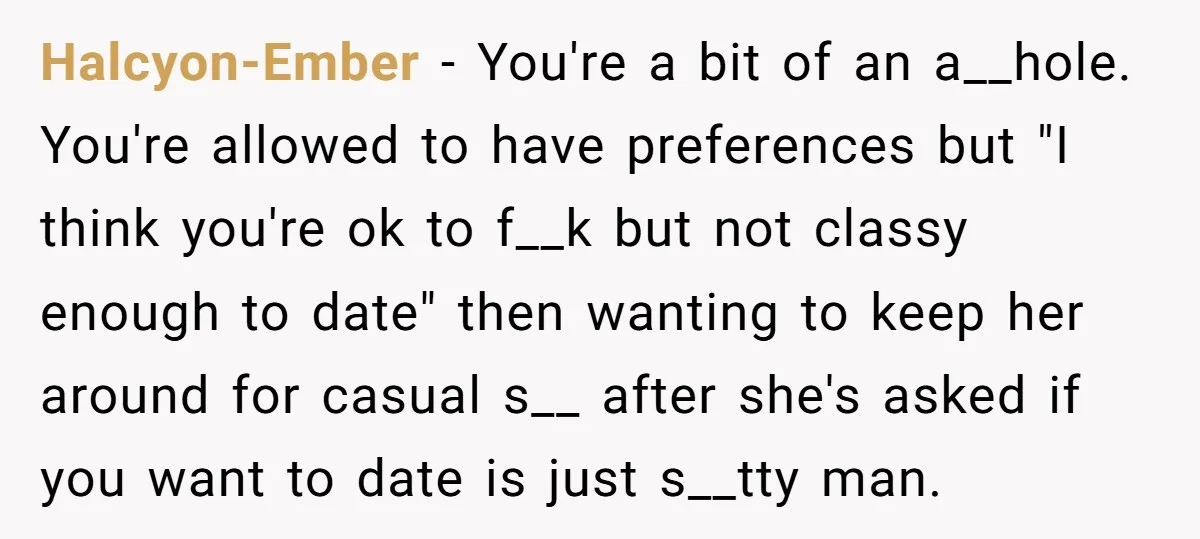 Halcyon-Ember − You're a bit of an a__hole. You're allowed to have preferences but "I think you're ok to f__k but not classy enough to date" then wanting to keep...