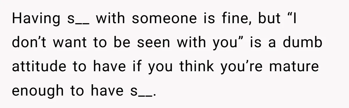 Having s__ with someone is fine, but “I don’t want to be seen with you” is a dumb attitude to have if you think you’re mature enough to have s__.