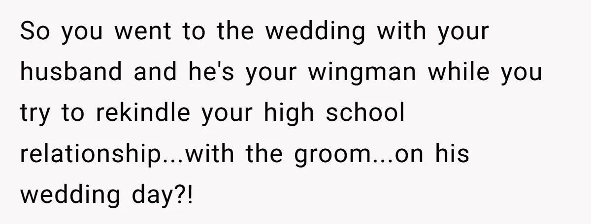 So you went to the wedding with your husband and he's your wingman while you try to rekindle your high school relationship...with the groom...on his wedding day?!