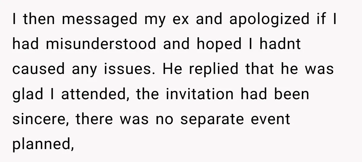 I then messaged my ex and apologized if I had misunderstood and hoped I hadnt caused any issues. He replied that he was glad I attended, the invitation had been...