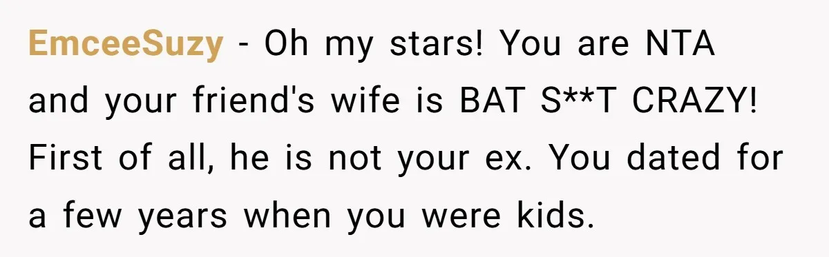 EmceeSuzy − Oh my stars! You are NTA and your friend's wife is BAT S**T CRAZY! First of all, he is not your ex. You dated for a few years...
