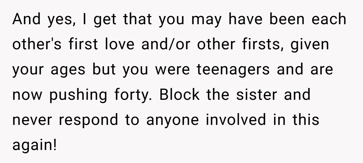And yes, I get that you may have been each other's first love and/or other firsts, given your ages but you were teenagers and are now pushing forty. Block the...