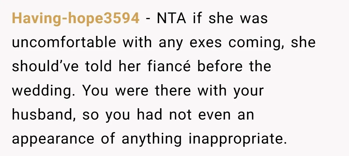Having-hope3594 − NTA if she was uncomfortable with any exes coming, she should’ve told her fiancé before the wedding. You were there with your husband, so you had not even...
