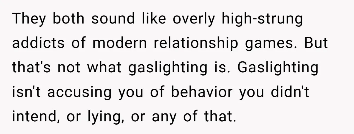 They both sound like overly high-strung addicts of modern relationship games. But that's not what gaslighting is. Gaslighting isn't accusing you of behavior you didn't intend, or lying, or any...