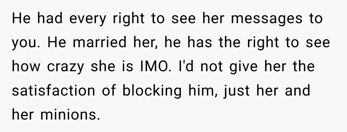 He had every right to see her messages to you. He married her, he has the right to see how crazy she is IMO. I'd not give her the satisfaction...