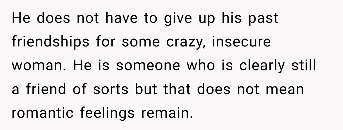He does not have to give up his past friendships for some crazy, insecure woman. He is someone who is clearly still a friend of sorts but that does not...