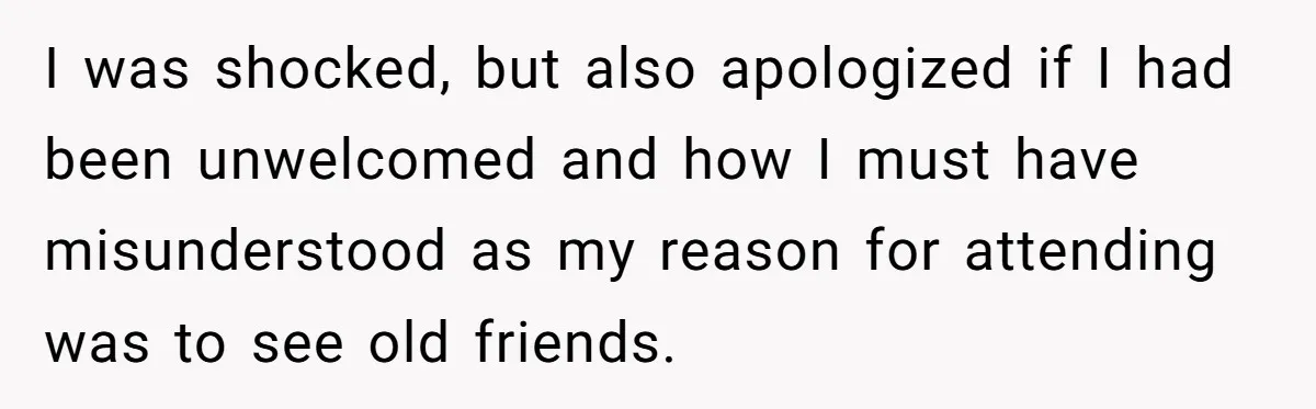 I was shocked, but also apologized if I had been unwelcomed and how I must have misunderstood as my reason for attending was to see old friends.