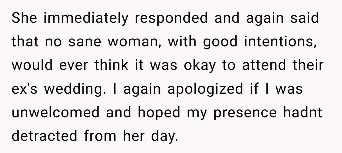 She immediately responded and again said that no sane woman, with good intentions, would ever think it was okay to attend their ex's wedding. I again apologized if I was...
