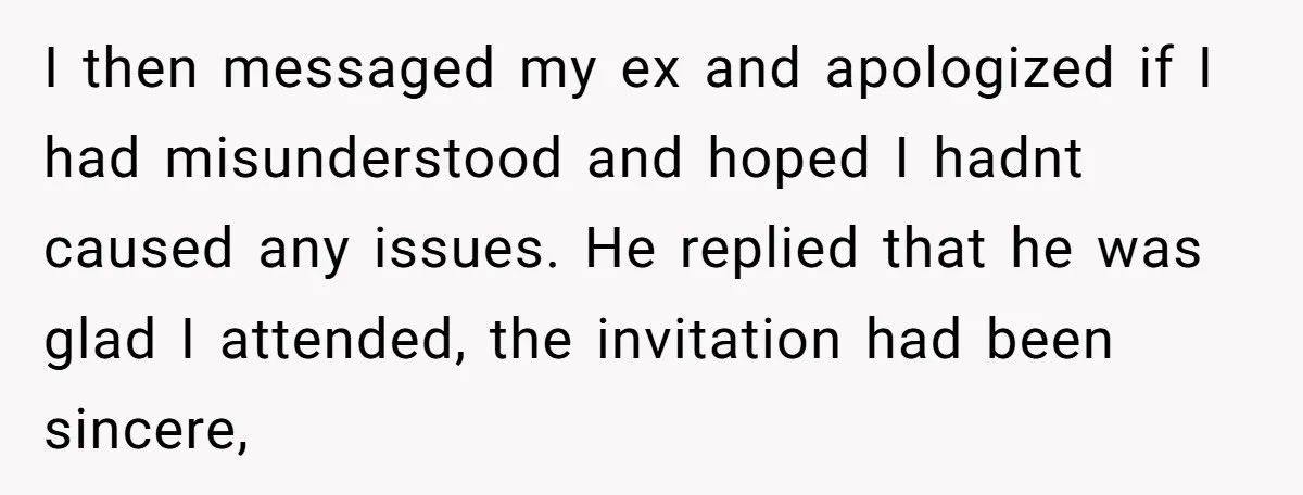 I then messaged my ex and apologized if I had misunderstood and hoped I hadnt caused any issues. He replied that he was glad I attended, the invitation had been...