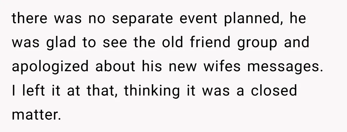 there was no separate event planned, he was glad to see the old friend group and apologized about his new wifes messages. I left it at that, thinking it was...
