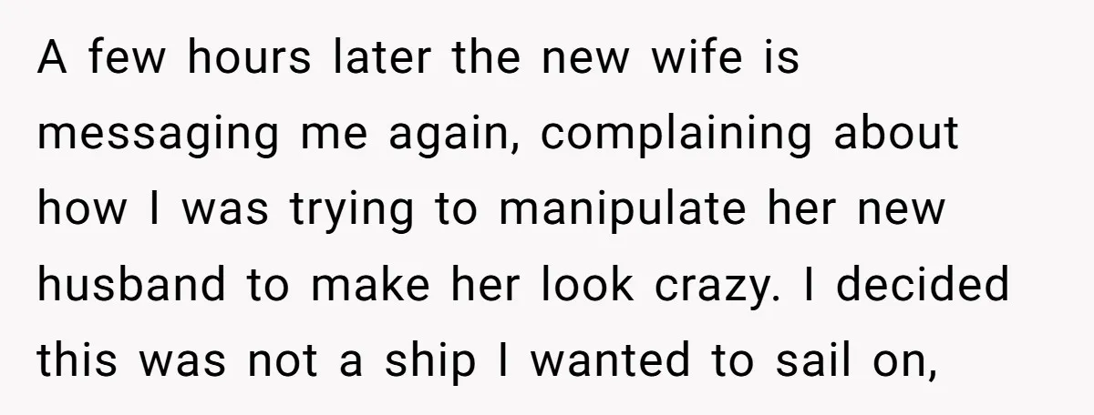 A few hours later the new wife is messaging me again, complaining about how I was trying to manipulate her new husband to make her look crazy. I decided this...