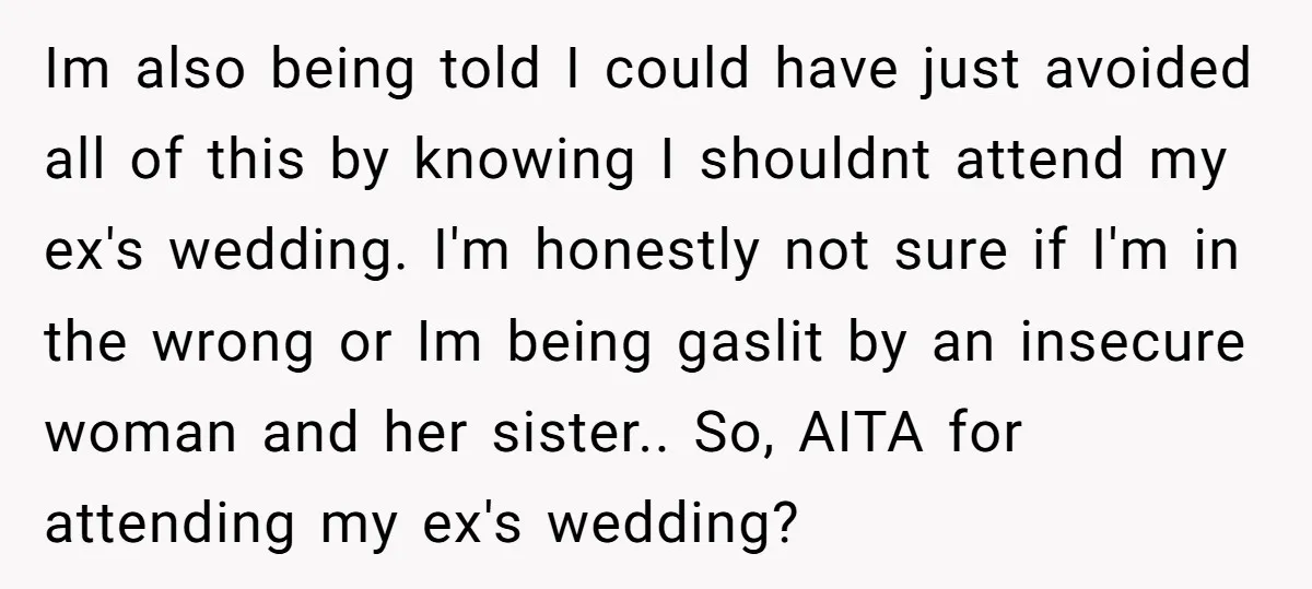 Im also being told I could have just avoided all of this by knowing I shouldnt attend my ex's wedding. I'm honestly not sure if I'm in the wrong or...