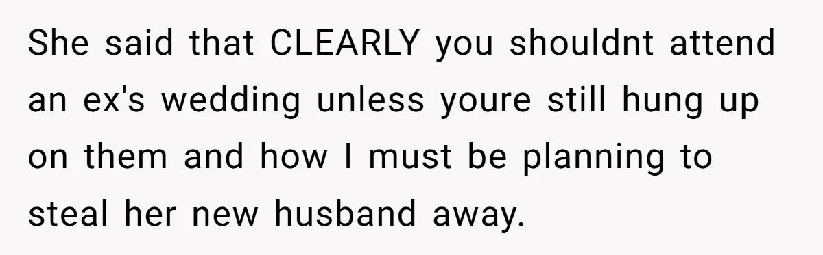 She said that CLEARLY you shouldnt attend an ex's wedding unless youre still hung up on them and how I must be planning to steal her new husband away.