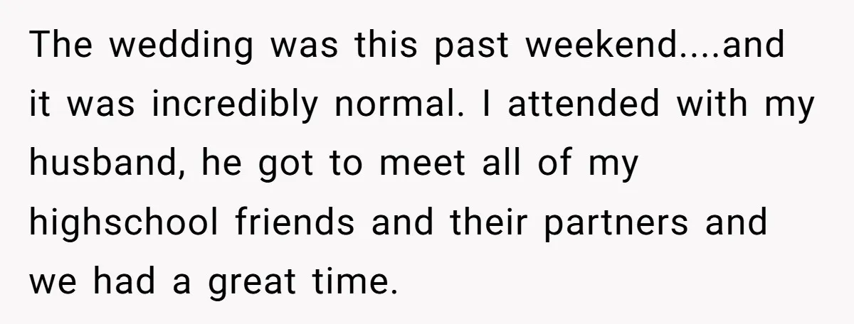 The wedding was this past weekend....and it was incredibly normal. I attended with my husband, he got to meet all of my highschool friends and their partners and we had...