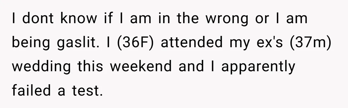 I dont know if I am in the wrong or I am being gaslit. I (36F) attended my ex's (37m) wedding this weekend and I apparently failed a test.