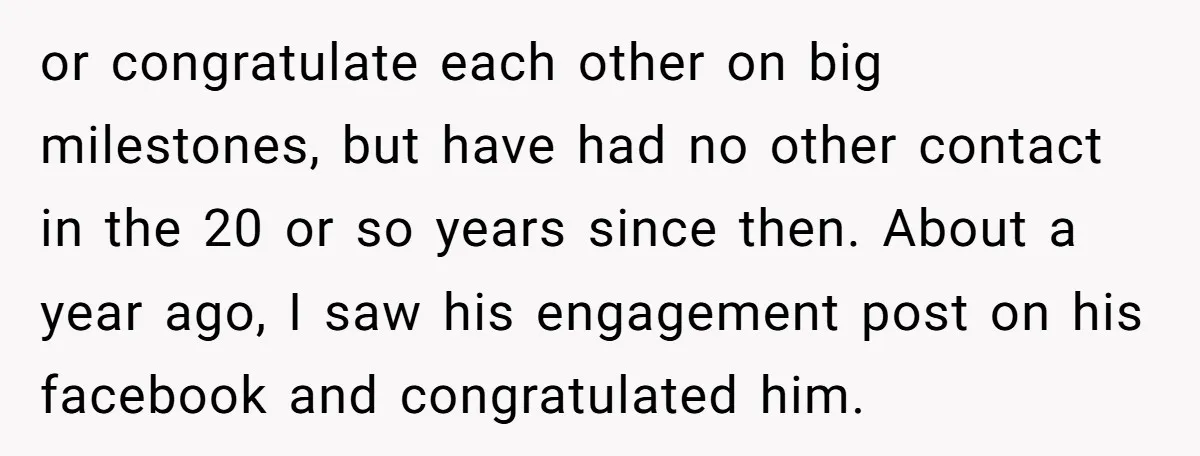 or congratulate each other on big milestones, but have had no other contact in the 20 or so years since then. About a year ago, I saw his engagement post...