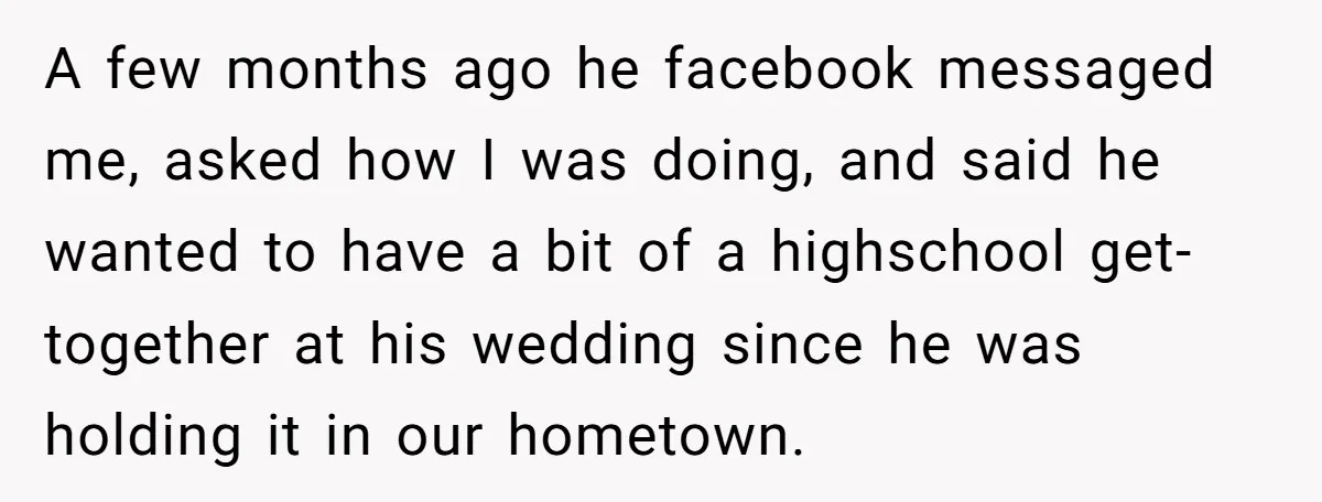 A few months ago he facebook messaged me, asked how I was doing, and said he wanted to have a bit of a highschool get-together at his wedding since he...