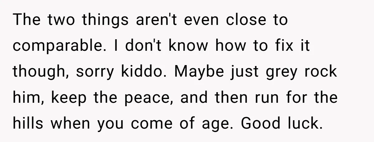 The two things aren't even close to comparable. I don't know how to fix it though, sorry kiddo. Maybe just grey rock him, keep the peace, and then run for...