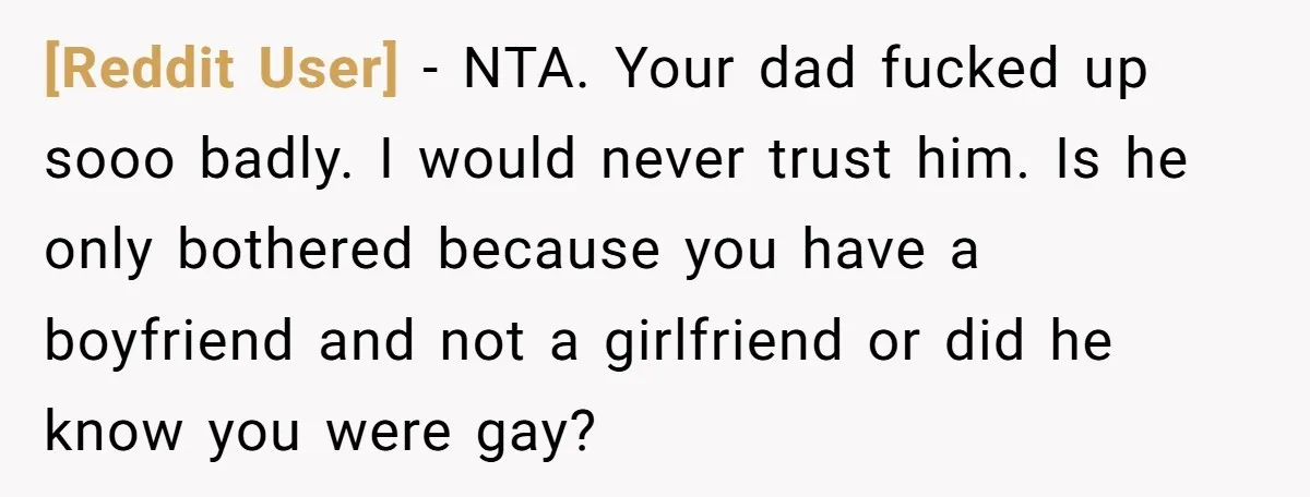 [Reddit User] − NTA. Your dad fucked up sooo badly. I would never trust him. Is he only bothered because you have a boyfriend and not a girlfriend or did...