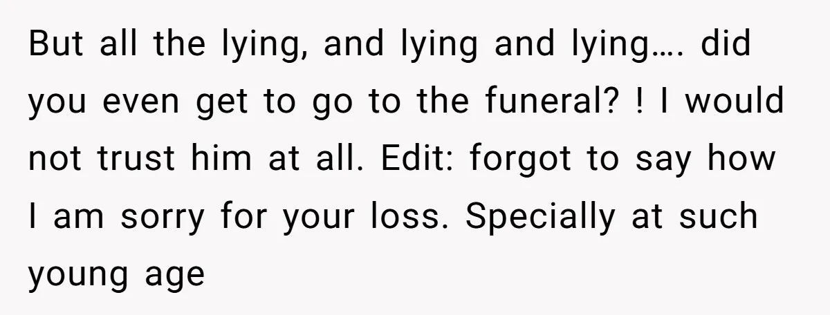 But all the lying, and lying and lying…. did you even get to go to the funeral? ! I would not trust him at all. Edit: forgot to say how...