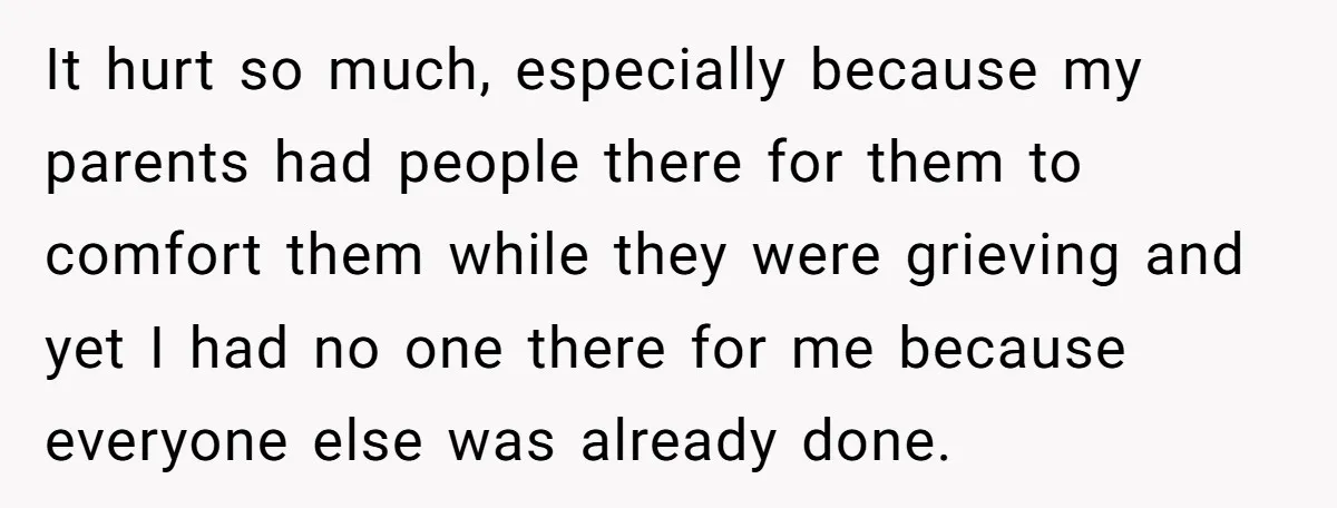 It hurt so much, especially because my parents had people there for them to comfort them while they were grieving and yet I had no one there for me because...