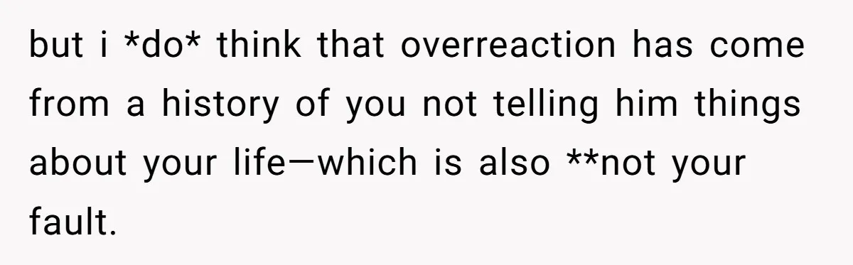but i *do* think that overreaction has come from a history of you not telling him things about your life—which is also **not your fault.