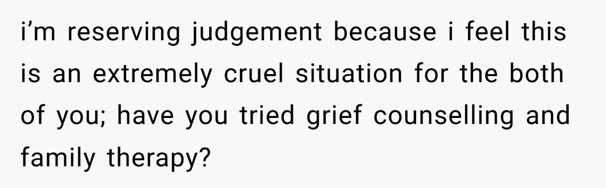 i’m reserving judgement because i feel this is an extremely cruel situation for the both of you; have you tried grief counselling and family therapy?