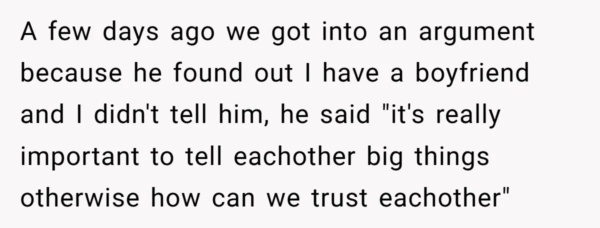 A few days ago we got into an argument because he found out I have a boyfriend and I didn't tell him, he said "it's really important to tell eachother...