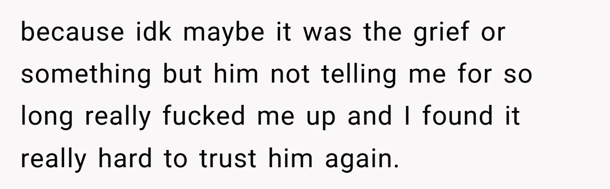 because idk maybe it was the grief or something but him not telling me for so long really fucked me up and I found it really hard to trust him...