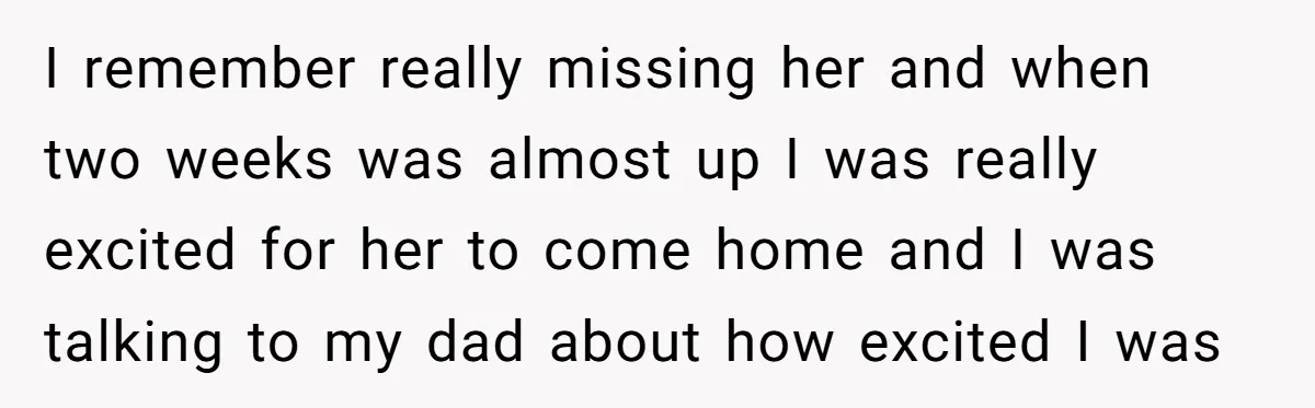 I remember really missing her and when two weeks was almost up I was really excited for her to come home and I was talking to my dad about how...