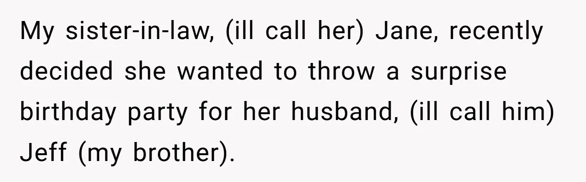 My sister-in-law, (ill call her) Jane, recently decided she wanted to throw a surprise birthday party for her husband, (ill call him) Jeff (my brother).
