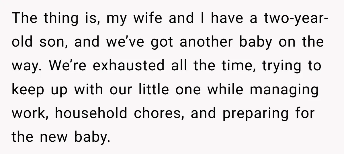 The thing is, my wife and I have a two-year-old son, and we’ve got another baby on the way. We’re exhausted all the time, trying to keep up with our...