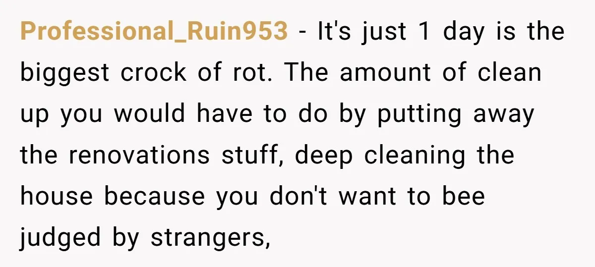 Professional_Ruin953 − It's just 1 day is the biggest crock of rot. The amount of clean up you would have to do by putting away the renovations stuff, deep cleaning...