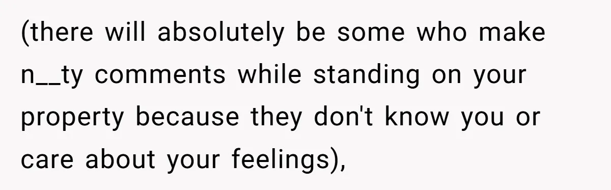(there will absolutely be some who make n__ty comments while standing on your property because they don't know you or care about your feelings),