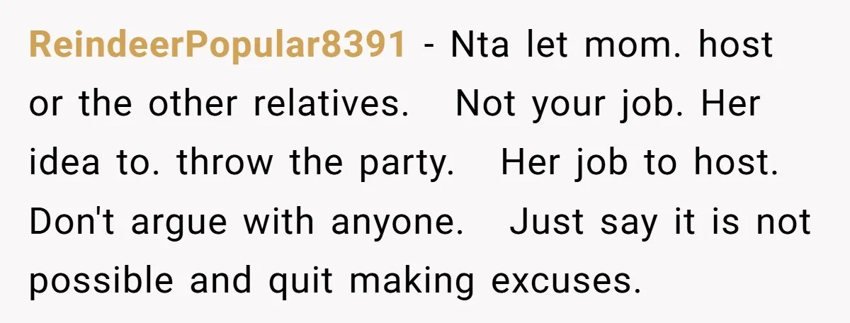 ReindeerPopular8391 − Nta let mom. host or the other relatives. Not your job. Her idea to. throw the party. Her job to host. Don't argue with anyone. Just say it...