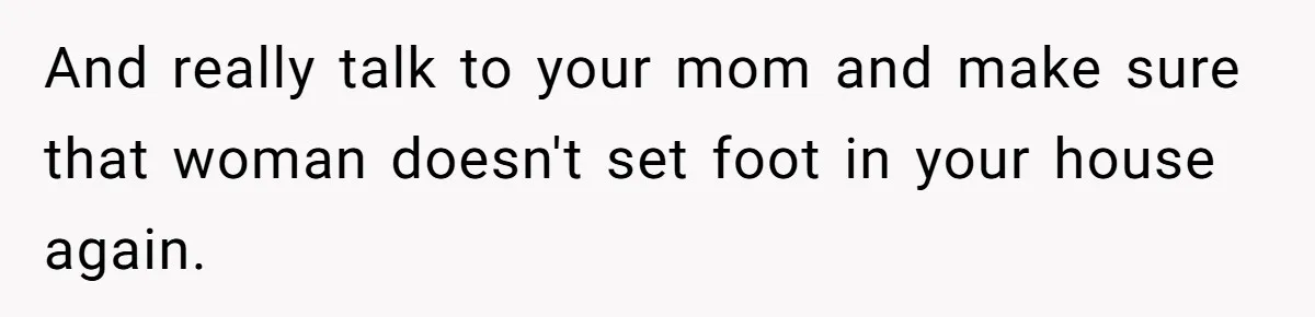 And really talk to your mom and make sure that woman doesn't set foot in your house again.