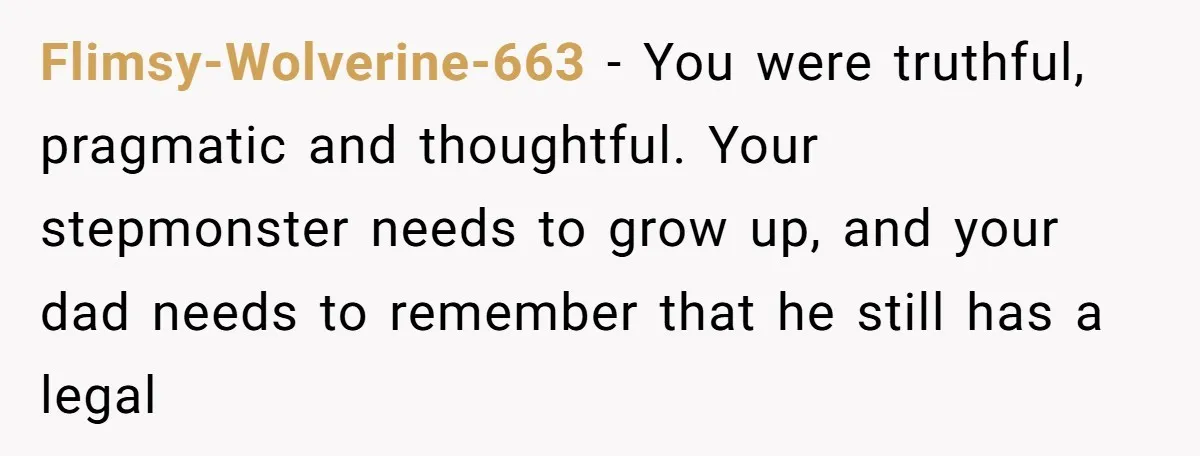 Flimsy-Wolverine-663 − You were truthful, pragmatic and thoughtful. Your stepmonster needs to grow up, and your dad needs to remember that he still has a legal