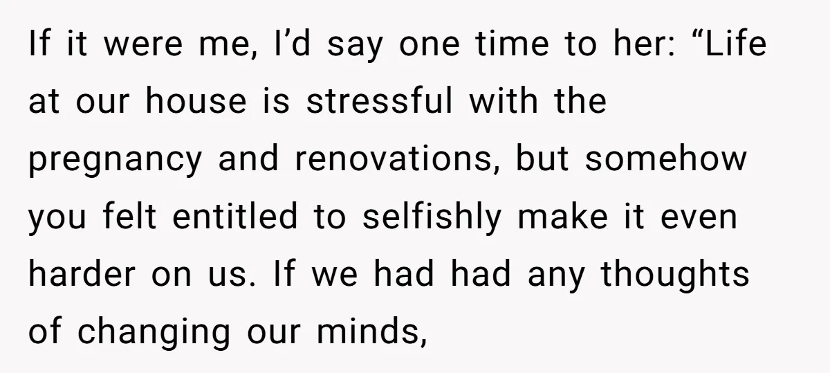 If it were me, I’d say one time to her: “Life at our house is stressful with the pregnancy and renovations, but somehow you felt entitled to selfishly make it...