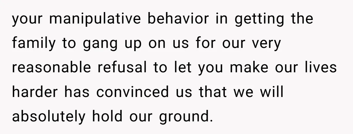 your manipulative behavior in getting the family to gang up on us for our very reasonable refusal to let you make our lives harder has convinced us that we will...