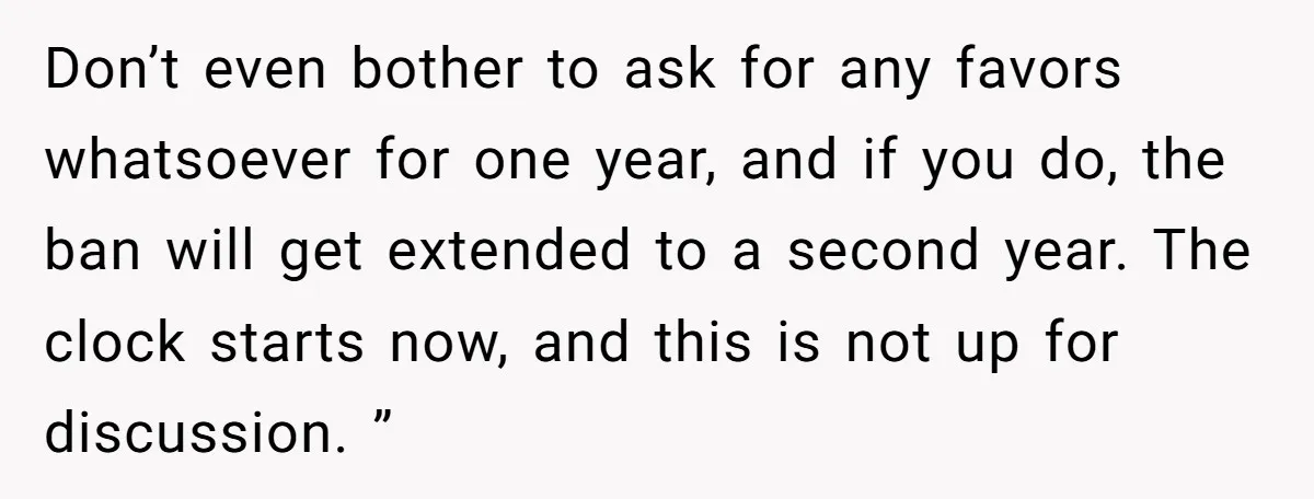 Don’t even bother to ask for any favors whatsoever for one year, and if you do, the ban will get extended to a second year. The clock starts now, and...