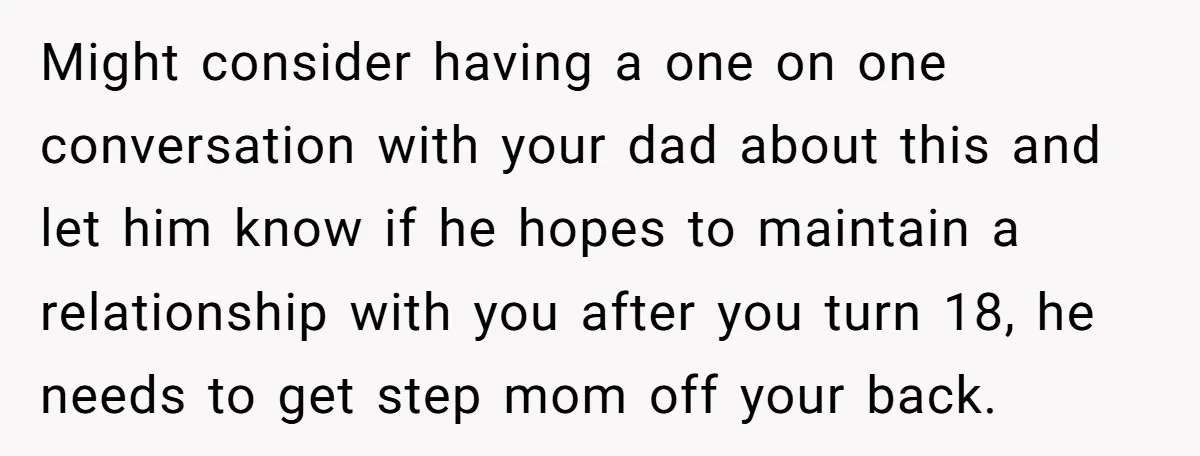 Might consider having a one on one conversation with your dad about this and let him know if he hopes to maintain a relationship with you after you turn 18,...