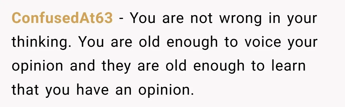 ConfusedAt63 − You are not wrong in your thinking. You are old enough to voice your opinion and they are old enough to learn that you have an opinion.