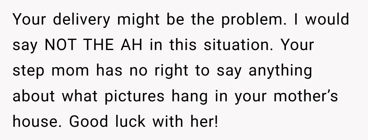 Your delivery might be the problem. I would say NOT THE AH in this situation. Your step mom has no right to say anything about what pictures hang in your...