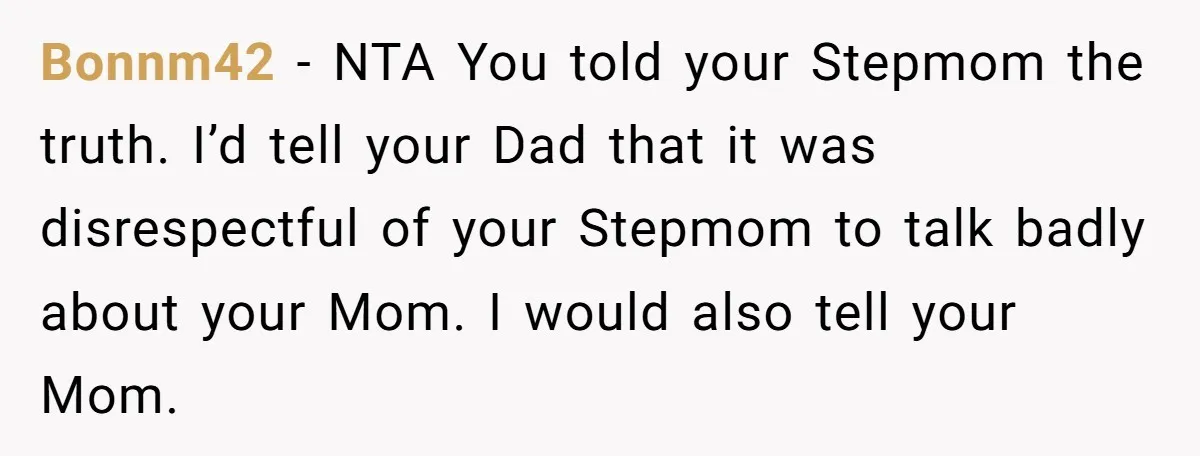Bonnm42 − NTA You told your Stepmom the truth. I’d tell your Dad that it was disrespectful of your Stepmom to talk badly about your Mom. I would also tell...