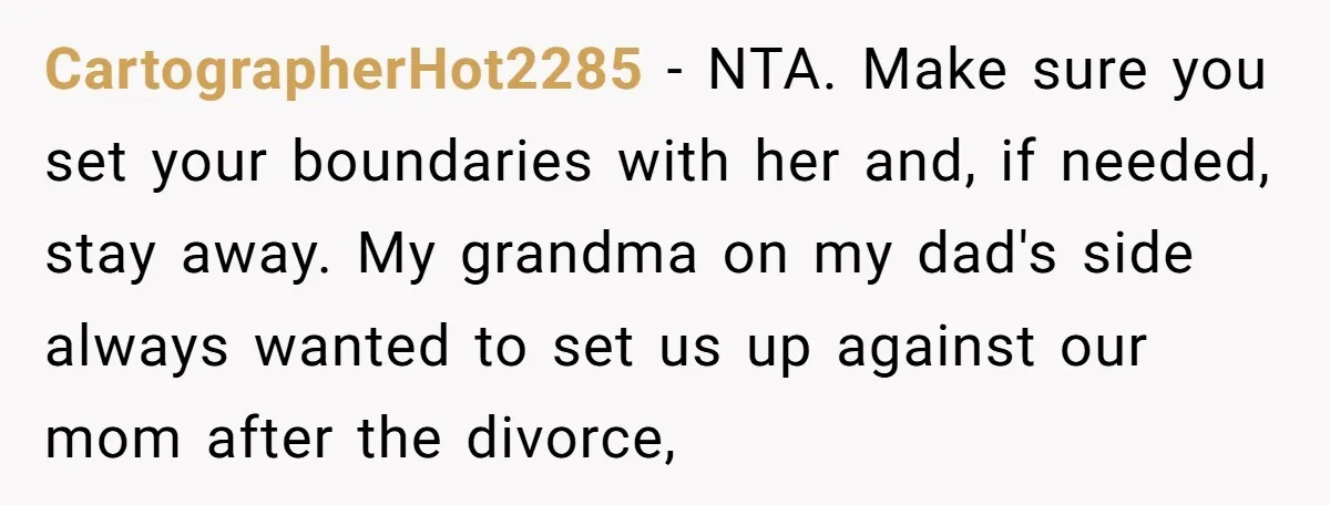 CartographerHot2285 − NTA. Make sure you set your boundaries with her and, if needed, stay away. My grandma on my dad's side always wanted to set us up against our...