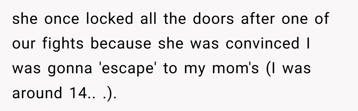 she once locked all the doors after one of our fights because she was convinced I was gonna 'escape' to my mom's (I was around 14.. .).
