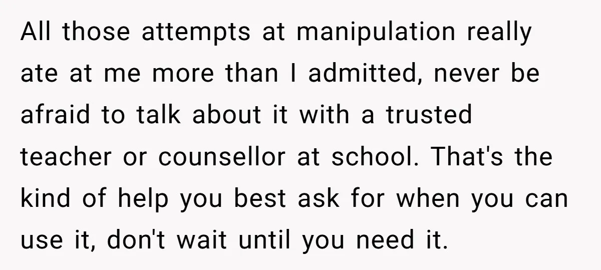 All those attempts at manipulation really ate at me more than I admitted, never be afraid to talk about it with a trusted teacher or counsellor at school. That's the...