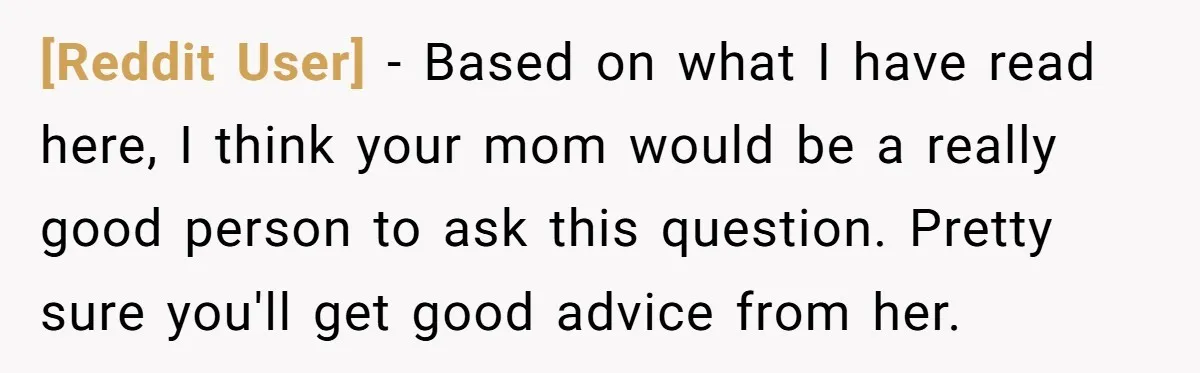 [Reddit User] − Based on what I have read here, I think your mom would be a really good person to ask this question. Pretty sure you'll get good advice...