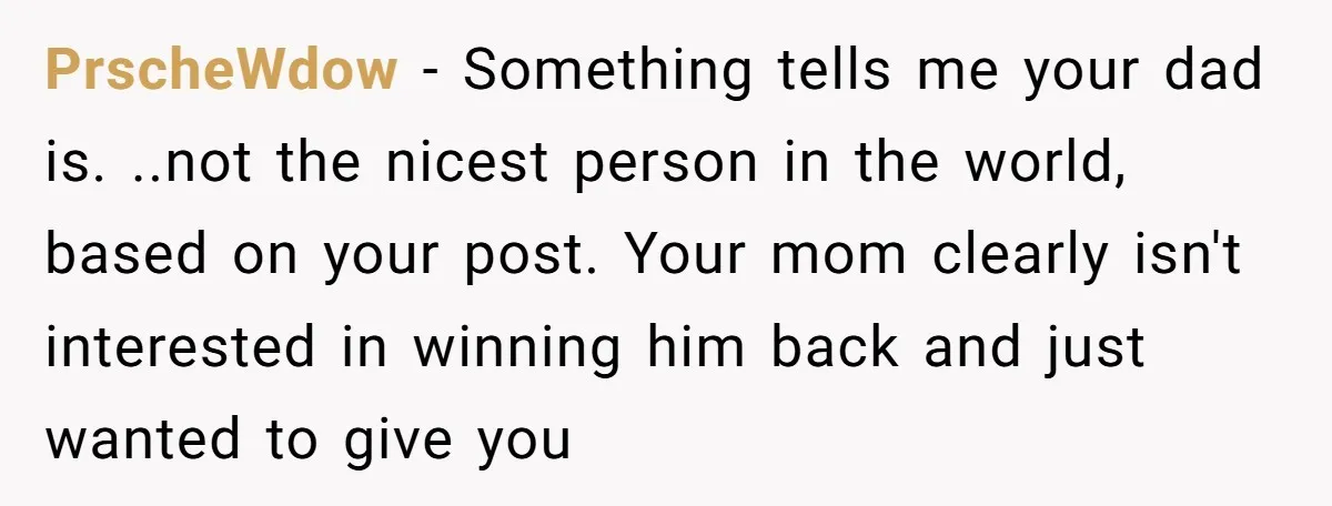 PrscheWdow − Something tells me your dad is. ..not the nicest person in the world, based on your post. Your mom clearly isn't interested in winning him back and just...