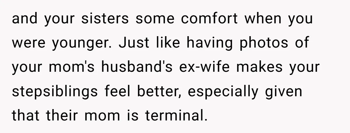 and your sisters some comfort when you were younger. Just like having photos of your mom's husband's ex-wife makes your stepsiblings feel better, especially given that their mom is terminal.